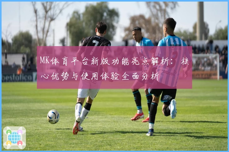 MK体育平台新版功能亮点解析：核心优势与使用体验全面分析