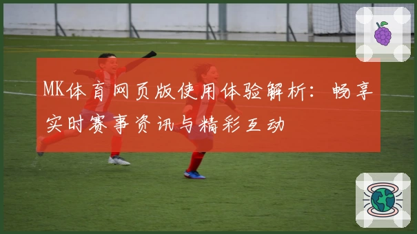 MK体育网页版使用体验解析：畅享实时赛事资讯与精彩互动