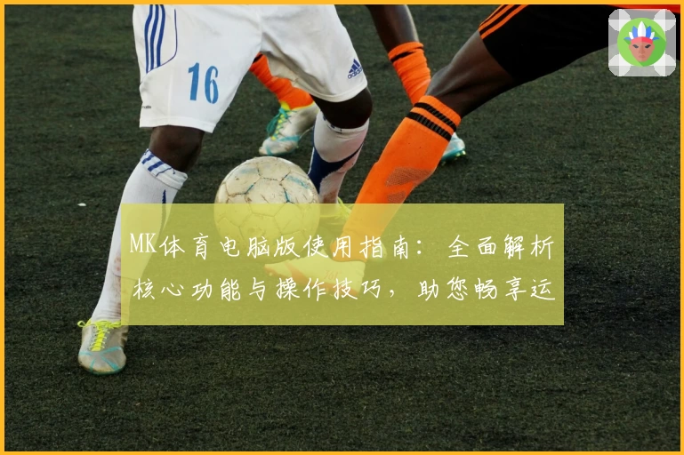 MK体育电脑版使用指南：全面解析核心功能与操作技巧，助您畅享运动赛事新体验