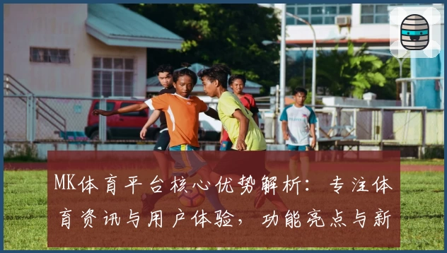 MK体育平台核心优势解析：专注体育资讯与用户体验，功能亮点与新版升级全解
