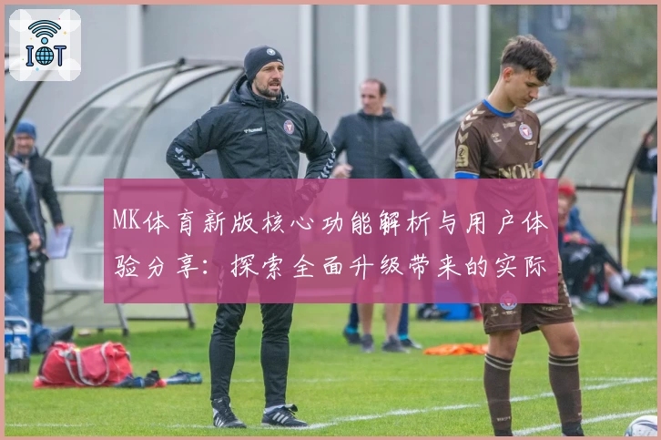 MK体育新版核心功能解析与用户体验分享：探索全面升级带来的实际使用感受
