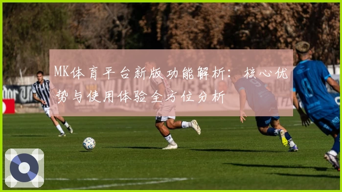 MK体育平台新版功能解析：核心优势与使用体验全方位分析